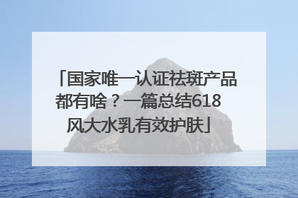 国家唯一认证祛斑产品都有啥？一篇总结618风大水乳有效护肤